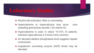 Laboratory Studies
 Routine lab evaluation often is unrevealing.
 Hypercalcemia or hypercalciuria may occur (non
caseating granulomas secrete 1,25 vitamin D).
 Hypercalcemia is seen in about 10-13% of patients,
whereas hypercalciuria is 3 times more common.
 An elevated alkaline phosphatase level suggests hepatic
involvement.
 Angiotensin converting enzyme (ACE) levels may be
elevated.
 