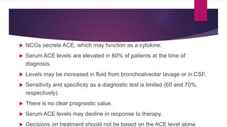 NCGs secrete ACE, which may function as a cytokine.
 Serum ACE levels are elevated in 60% of patients at the time of
diagnosis.
 Levels may be increased in fluid from bronchoalveolar lavage or in CSF.
 Sensitivity and specificity as a diagnostic test is limited (60 and 70%,
respectively).
 There is no clear prognostic value.
 Serum ACE levels may decline in response to therapy.
 Decisions on treatment should not be based on the ACE level alone.
 