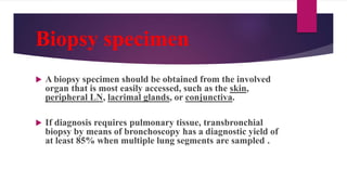 Biopsy specimen
 A biopsy specimen should be obtained from the involved
organ that is most easily accessed, such as the skin,
peripheral LN, lacrimal glands, or conjunctiva.
 If diagnosis requires pulmonary tissue, transbronchial
biopsy by means of bronchoscopy has a diagnostic yield of
at least 85% when multiple lung segments are sampled .
 