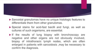  Sarcoidal granulomas have no unique histologic features to
differentiate them from other granulomas.
 Special stains for acid-fast bacilli and fungi, as well as
cultures of such organisms, are essential.
 If the results of lung biopsy with bronchoscopy are
negative and other organs are not obviously involved,
biopsy of intrathoracic lymph nodes, which are often
enlarged in patients with sarcoidosis ,may be necessary to
confirm the diagnosis.
 