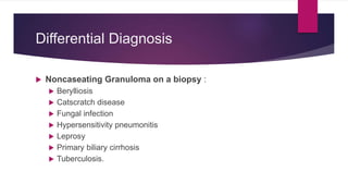 Differential Diagnosis
 Noncaseating Granuloma on a biopsy :
 Berylliosis
 Catscratch disease
 Fungal infection
 Hypersensitivity pneumonitis
 Leprosy
 Primary biliary cirrhosis
 Tuberculosis.
 