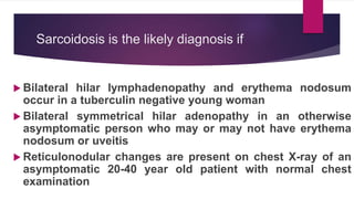 Sarcoidosis is the likely diagnosis if
 Bilateral hilar lymphadenopathy and erythema nodosum
occur in a tuberculin negative young woman
 Bilateral symmetrical hilar adenopathy in an otherwise
asymptomatic person who may or may not have erythema
nodosum or uveitis
 Reticulonodular changes are present on chest X-ray of an
asymptomatic 20-40 year old patient with normal chest
examination
 