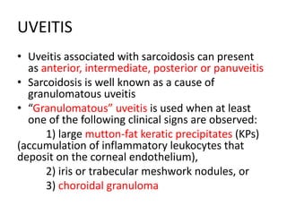 UVEITIS
• Uveitis associated with sarcoidosis can present
as anterior, intermediate, posterior or panuveitis
• Sarcoidosis is well known as a cause of
granulomatous uveitis
• “Granulomatous” uveitis is used when at least
one of the following clinical signs are observed:
1) large mutton-fat keratic precipitates (KPs)
(accumulation of inflammatory leukocytes that
deposit on the corneal endothelium),
2) iris or trabecular meshwork nodules, or
3) choroidal granuloma
 