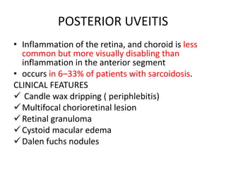 POSTERIOR UVEITIS
• Inflammation of the retina, and choroid is less
common but more visually disabling than
inflammation in the anterior segment
• occurs in 6–33% of patients with sarcoidosis.
CLINICAL FEATURES
 Candle wax dripping ( periphlebitis)
Multifocal chorioretinal lesion
Retinal granuloma
Cystoid macular edema
Dalen fuchs nodules
 
