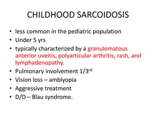 CHILDHOOD SARCOIDOSIS
• less common in the pediatric population
• Under 5 yrs
• typically characterized by a granulomatous
anterior uveitis, polyarticular arthritis, rash, and
lymphadenopathy.
• Pulmonary involvement 1/3rd
• Vision loss – amblyopia
• Aggressive treatment
• D/D – Blau syndrome.
 