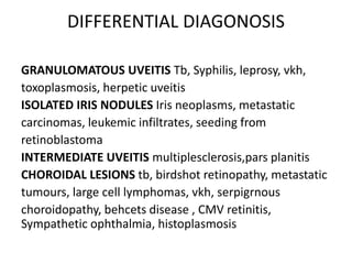 DIFFERENTIAL DIAGONOSIS
GRANULOMATOUS UVEITIS Tb, Syphilis, leprosy, vkh,
toxoplasmosis, herpetic uveitis
ISOLATED IRIS NODULES Iris neoplasms, metastatic
carcinomas, leukemic infiltrates, seeding from
retinoblastoma
INTERMEDIATE UVEITIS multiplesclerosis,pars planitis
CHOROIDAL LESIONS tb, birdshot retinopathy, metastatic
tumours, large cell lymphomas, vkh, serpigrnous
choroidopathy, behcets disease , CMV retinitis,
Sympathetic ophthalmia, histoplasmosis
 
