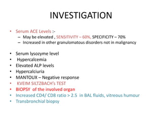 INVESTIGATION
• Serum ACE Levels :-
– May be elevated , SENSITIVITY – 60%, SPECIFICITY – 70%
– Increased in other granulomatous disorders not in malignancy
• Serum lysozyme level
• Hypercalcemia
• Elevated ALP levels
• Hypercalciuria
• MANTOUX – Negative response
• KVEIM SILTZBACH’s TEST
• BIOPSY of the involved organ
• Increased CD4/ CD8 ratio > 2.5 in BAL fluids, vitreous humour
• Transbronchial biopsy
 