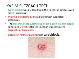 KVEIM SILTZBACH TEST
• Kveim antigen was prepared from the spleens of patients with
proven sarcoidosis
• Injected intradermally into a patient with suspected
sarcoidosis.
• The presence of granulomatous inflammation in a skin biopsy
performed 6 weeks after the injection was considered
diagnostic of sarcoidosis.
 positive in ~80% of patients with sarcoidosis.
 