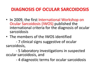 DIAGNOSIS OF OCULAR SARCOIDOSIS
• In 2009, the first International Workshop on
Ocular Sarcoidosis (IWOS) published the
international criteria for the diagnosis of ocular
sarcoidosis
• The members of the IWOS identified
- 7 clinical signs suggestive of ocular
sarcoidosis,
- 5 laboratory investigations in suspected
ocular sarcoidosis, and
- 4 diagnostic terms for ocular sarcoidosis
 