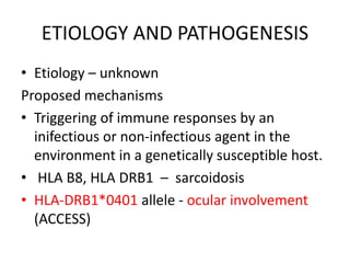 ETIOLOGY AND PATHOGENESIS
• Etiology – unknown
Proposed mechanisms
• Triggering of immune responses by an
inifectious or non-infectious agent in the
environment in a genetically susceptible host.
• HLA B8, HLA DRB1 – sarcoidosis
• HLA-DRB1*0401 allele - ocular involvement
(ACCESS)
 