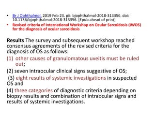 • Br J Ophthalmol. 2019 Feb 23. pii: bjophthalmol-2018-313356. doi:
10.1136/bjophthalmol-2018-313356. [Epub ahead of print]
• Revised criteria of International Workshop on Ocular Sarcoidosis (IWOS)
for the diagnosis of ocular sarcoidosis
Results The survey and subsequent workshop reached
consensus agreements of the revised criteria for the
diagnosis of OS as follows:
(1) other causes of granulomatous uveitis must be ruled
out;
(2) seven intraocular clinical signs suggestive of OS;
(3) eight results of systemic investigations in suspected
OS and
(4) three categories of diagnostic criteria depending on
biopsy results and combination of intraocular signs and
results of systemic investigations.
 