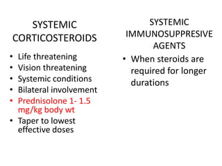 SYSTEMIC
CORTICOSTEROIDS
• Life threatening
• Vision threatening
• Systemic conditions
• Bilateral involvement
• Prednisolone 1- 1.5
mg/kg body wt
• Taper to lowest
effective doses
SYSTEMIC
IMMUNOSUPPRESIVE
AGENTS
• When steroids are
required for longer
durations
 