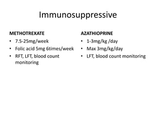 Immunosuppressive
METHOTREXATE
• 7.5-25mg/week
• Folic acid 5mg 6times/week
• RFT, LFT, blood count
monitoring
AZATHIOPRINE
• 1-3mg/kg /day
• Max 3mg/kg/day
• LFT, blood count monitoring
 