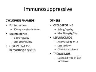 Immunosuppressive
CYCLOPHOSPHAMIDE
• For induction
– 500mg iv – slow infusion
• Maintainence
– 1-2mg/kg/day
– Max 3mg/kg/day
• Oral MESNA for
hemorrhagic cystitis
OTHERS
• CYCLOSPORINE
– 2-5mg/kg/day
– Max 10mg/kg/day
• LEFLUNOMIDE
– Alternative to MTX
– Less toxicity
– Chronic sarcoidosis
• TACROLIMUS
– Lichenoid type of skin
sarcoidosis
 