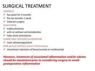 SURGICAL TREATMENT
CATARACT
 Eye quiet for 3 months
 Pre op steroids 1 week
 Cataract surgery
GLAUCOMA
 trabeculectomy
 with or without antimetabolites
 tube shunt procedures
SUBRETINAL NEOVASCULARISATION
 Laser photocoagulation
CME persists without active inflammation
 intravitreal injections of bevacizumab or ranibizumab
However, treatment of associated inflammation and/or edema
should be maximized prior to considering surgery to avoid
postoperative inflammation
 
