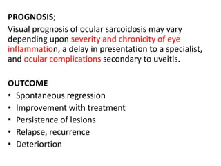PROGNOSIS;
Visual prognosis of ocular sarcoidosis may vary
depending upon severity and chronicity of eye
inflammation, a delay in presentation to a specialist,
and ocular complications secondary to uveitis.
OUTCOME
• Spontaneous regression
• Improvement with treatment
• Persistence of lesions
• Relapse, recurrence
• Deteriortion
 