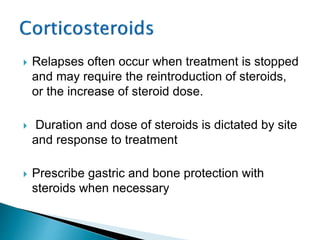  Relapses often occur when treatment is stopped
and may require the reintroduction of steroids,
or the increase of steroid dose.
 Duration and dose of steroids is dictated by site
and response to treatment
 Prescribe gastric and bone protection with
steroids when necessary
 