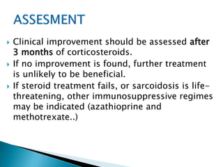  Clinical improvement should be assessed after
3 months of corticosteroids.
 If no improvement is found, further treatment
is unlikely to be beneficial.
 If steroid treatment fails, or sarcoidosis is life-
threatening, other immunosuppressive regimes
may be indicated (azathioprine and
methotrexate..)
 