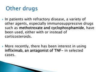 In patients with refractory disease, a variety of
other agents, especially immunosuppressive drugs
such as methotrexate and cyclophosphamide, have
been used, either with or instead of
corticosteroids.
 More recently, there has been interest in using
infliximab, an antagonist of TNF- in selected
cases.
 