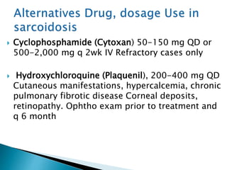  Cyclophosphamide (Cytoxan) 50-150 mg QD or
500-2,000 mg q 2wk IV Refractory cases only
 Hydroxychloroquine (Plaquenil), 200-400 mg QD
Cutaneous manifestations, hypercalcemia, chronic
pulmonary fibrotic disease Corneal deposits,
retinopathy. Ophtho exam prior to treatment and
q 6 month
 