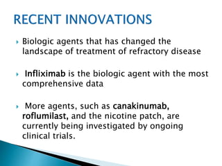  Biologic agents that has changed the
landscape of treatment of refractory disease
 Infliximab is the biologic agent with the most
comprehensive data
 More agents, such as canakinumab,
roflumilast, and the nicotine patch, are
currently being investigated by ongoing
clinical trials.
 