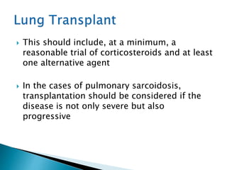  This should include, at a minimum, a
reasonable trial of corticosteroids and at least
one alternative agent
 In the cases of pulmonary sarcoidosis,
transplantation should be considered if the
disease is not only severe but also
progressive
 