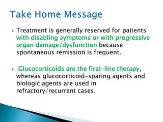  Treatment is generally reserved for patients
with disabling symptoms or with progressive
organ damage/dysfunction because
spontaneous remission is frequent.
 Glucocorticoids are the first-line therapy,
whereas glucocorticoid-sparing agents and
biologic agents are used in
refractory/recurrent cases.
 