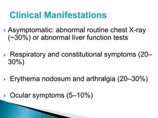  Asymptomatic: abnormal routine chest X-ray
(~30%) or abnormal liver function tests
 Respiratory and constitutional symptoms (20–
30%)
 Erythema nodosum and arthralgia (20–30%)
 Ocular symptoms (5–10%)
 
