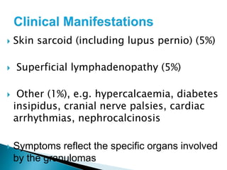 Skin sarcoid (including lupus pernio) (5%)
 Superficial lymphadenopathy (5%)
 Other (1%), e.g. hypercalcaemia, diabetes
insipidus, cranial nerve palsies, cardiac
arrhythmias, nephrocalcinosis
 Symptoms reflect the specific organs involved
by the granulomas
 