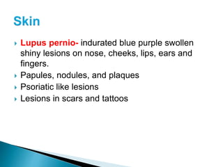  Lupus pernio- indurated blue purple swollen
shiny lesions on nose, cheeks, lips, ears and
fingers.
 Papules, nodules, and plaques
 Psoriatic like lesions
 Lesions in scars and tattoos
 