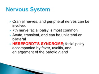  Cranial nerves, and peripheral nerves can be
involved
 7th nerve facial palsy is most common
 Acute, transient, and can be unilateral or
bilateral
 HEREFORDT'S SYNDROME; facial palsy
accompanied by fever, uveitis, and
enlargement of the parotid gland
 