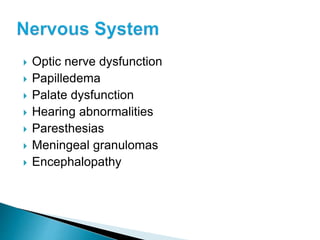  Optic nerve dysfunction
 Papilledema
 Palate dysfunction
 Hearing abnormalities
 Paresthesias
 Meningeal granulomas
 Encephalopathy
 