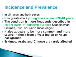  In all races and both sexes
 Risk greatest in a young black woman(20-40 years)
 The condition is more frequently described in
colder parts of northern Europe(Scandinavian,
German, Irish, or Puerto Rican origin)
 It also appears to be more common and more
severe in those from a West Indian or Asian
background
 Eskimos, Arabs and Chinese are rarely affected
 