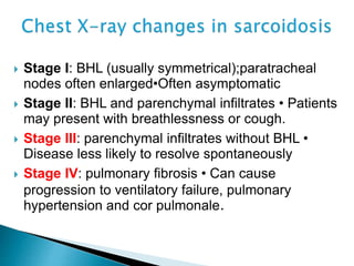  Stage I: BHL (usually symmetrical);paratracheal
nodes often enlarged•Often asymptomatic
 Stage II: BHL and parenchymal infiltrates • Patients
may present with breathlessness or cough.
 Stage III: parenchymal infiltrates without BHL •
Disease less likely to resolve spontaneously
 Stage IV: pulmonary fibrosis • Can cause
progression to ventilatory failure, pulmonary
hypertension and cor pulmonale.
 