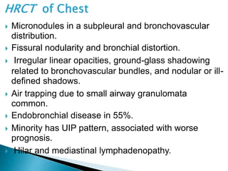  Micronodules in a subpleural and bronchovascular
distribution.
 Fissural nodularity and bronchial distortion.
 Irregular linear opacities, ground-glass shadowing
related to bronchovascular bundles, and nodular or ill-
defined shadows.
 Air trapping due to small airway granulomata
common.
 Endobronchial disease in 55%.
 Minority has UIP pattern, associated with worse
prognosis.
 Hilar and mediastinal lymphadenopathy.
 