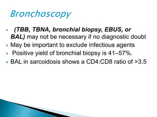  (TBB, TBNA, bronchial biopsy, EBUS, or
BAL) may not be necessary if no diagnostic doubt
 May be important to exclude infectious agents
 Positive yield of bronchial biopsy is 41–57%.
 BAL in sarcoidosis shows a CD4:CD8 ratio of >3.5
 