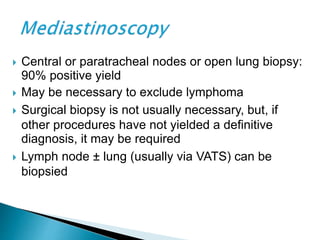  Central or paratracheal nodes or open lung biopsy:
90% positive yield
 May be necessary to exclude lymphoma
 Surgical biopsy is not usually necessary, but, if
other procedures have not yielded a definitive
diagnosis, it may be required
 Lymph node ± lung (usually via VATS) can be
biopsied
 