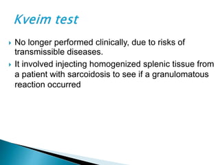  No longer performed clinically, due to risks of
transmissible diseases.
 It involved injecting homogenized splenic tissue from
a patient with sarcoidosis to see if a granulomatous
reaction occurred
 