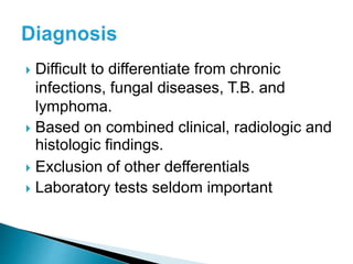  Difficult to differentiate from chronic
infections, fungal diseases, T.B. and
lymphoma.
 Based on combined clinical, radiologic and
histologic findings.
 Exclusion of other defferentials
 Laboratory tests seldom important
 