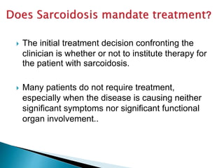  The initial treatment decision confronting the
clinician is whether or not to institute therapy for
the patient with sarcoidosis.
 Many patients do not require treatment,
especially when the disease is causing neither
significant symptoms nor significant functional
organ involvement..
 