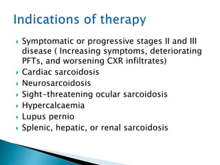  Symptomatic or progressive stages II and III
disease ( Increasing symptoms, deteriorating
PFTs, and worsening CXR infiltrates)
 Cardiac sarcoidosis
 Neurosarcoidosis
 Sight-threatening ocular sarcoidosis
 Hypercalcaemia
 Lupus pernio
 Splenic, hepatic, or renal sarcoidosis
 