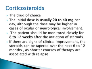  The drug of choice
 The initial dose is usually 20 to 40 mg per
day, although the dose may be higher in
cases of ocular or neurological involvement.
 The patient should be monitored closely for
8 to 12 weeks after the initiation of steroids.
 If there are signs of clinical improvement, the
steroids can be tapered over the next 6 to 12
months , as shorter courses of therapy are
associated with relapse
 