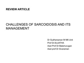 CHALLENGES OF SARCOIDOSIS AND ITS
MANAGEMENT
Dr Sudharsanan M M6 Unit
Prof Dr.SUJATHA
Asst Prof Dr Balamurugan
Asst prof Dr Sivaraman
REVIEW ARTICLE
 