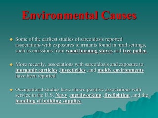 Environmental Causes
 Some of the earliest studies of sarcoidosis reported
associations with exposures to irritants found in rural settings,
such as emissions from wood-burning stoves and tree pollen.
 More recently, associations with sarcoidosis and exposure to
inorganic particles ,insecticides ,and moldy environments
have been reported.
 Occupational studies have shown positive associations with
service in the U.S. Navy ,metalworking ,firefighting ,and the
handling of building supplies.
 