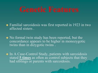 Genetic Features
 Familial sarcoidosis was first reported in 1923 in two
affected sisters .
 No formal twin study has been reported, but the
concordance appears to be higher in monozygotic
twins than in dizygotic twins .
 In A Case-Control Study, patients with sarcoidosis
stated 5 times as often as control subjects that they
had siblings or parents with sarcoidosis.
 