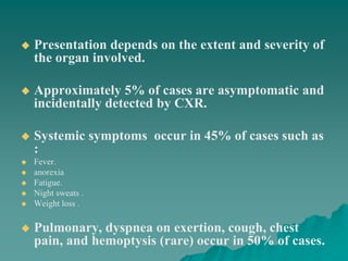  Presentation depends on the extent and severity of
the organ involved.
 Approximately 5% of cases are asymptomatic and
incidentally detected by CXR.
 Systemic symptoms occur in 45% of cases such as
:
 Fever.
 anorexia
 Fatigue.
 Night sweats .
 Weight loss .
 Pulmonary, dyspnea on exertion, cough, chest
pain, and hemoptysis (rare) occur in 50% of cases.
 