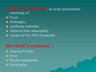 Löfgren's syndrome, an acute presentation
consisting of:
 Fever.
 Arthralgia.
 erythema nodosum.
 bilateral hilar adenopathy.
 occurs in 9 to 34% of patients .
Heerford's syndrome :
 Anterior Uveitis
 Fever
 Parotid enlargment
 Facial palsy
 