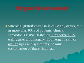  Sarcoidal granulomas can involve any organ, but
in more than 90% of patients, clinical
sarcoidosis is manifested as intrathoracic LN
enlargement, pulmonary involvement, skin or
ocular signs and symptoms, or some
combination of these findings.
Organ Involvement
 
