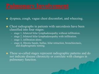 Pulmonary Involvement
 dyspnea, cough, vague chest discomfort, and wheezing.
 Chest radiographs in patients with sarcoidosis have been
classified into four stages:
– stage 1, bilateral hilar lymphadenopathy without infiltration.
– stage 2, bilateral hilar lymphadenopathy with infiltration.
– stage 3, infiltration alone.
– stage 4, fibrotic bands, bullae, hilar retraction, bronchiectasis,
and diaphragmatic tenting.
 These so-called stages represent radiographic patterns and do
not indicate disease chronicity or correlate with changes in
pulmonary function.
 
