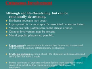 Cutaneous Involvement
Although not life-threatening, but can be
emotionally devastating.
 Erythema nodosum may occur.
 Lupus pernio is the most specific associated cutaneous lesion.
 Violaceous rash is often seen on the cheeks or nose.
 Osseous involvement may be present.
 Maculopapular plaques are possible.
 Lupus pernio is more common in women than in men and is associated
with chronic disease and extrapulmonary involvement.
 Erythema nodosum occurs in about 10% of patients with sarcoidosis and
usually lasts for about 3 weeks.
 Biopsy specimens of erythema nodosum lesions show nonspecific septal
panniculitis, which neither confirms nor negates the diagnosis of
sarcoidosis.
 
